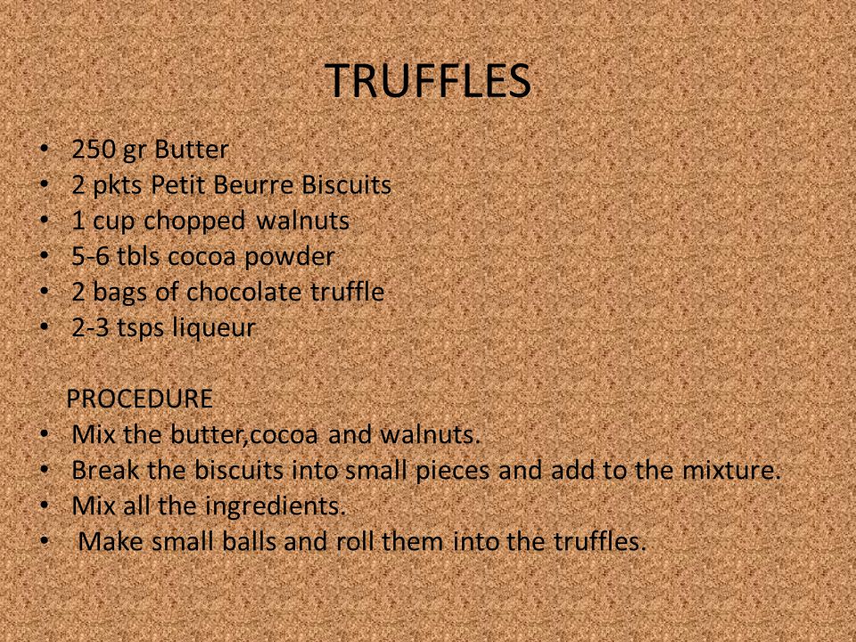 TRUFFLES 250 gr Butter 2 pkts Petit Beurre Biscuits 1 cup chopped walnuts 5-6 tbls cocoa powder 2 bags of chocolate truffle 2-3 tsps liqueur PROCEDURE Mix the butter,cocoa and walnuts.