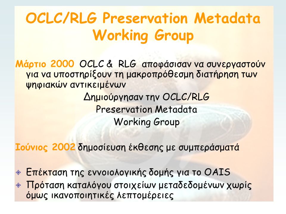 OCLC/RLG Preservation Metadata Working Group Μάρτιο 2000 OCLC & RLG αποφάσισαν να συνεργαστούν για να υποστηρίξουν τη μακροπρόθεσμη διατήρηση των ψηφιακών αντικειμένων Δημιούργησαν την OCLC/RLG Preservation Metadata Working Group Ιούνιος 2002 δημοσίευση έκθεσης με συμπεράσματά ∙ Επέκταση της εννοιολογικής δομής για το OAIS ∙ Πρόταση καταλόγου στοιχείων μεταδεδομένων χωρίς όμως ικανοποιητικές λεπτομέρειες