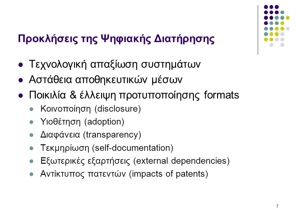 7 Προκλήσεις της Ψηφιακής Διατήρησης Τεχνολογική απαξίωση συστημάτων Αστάθεια αποθηκευτικών μέσων Ποικιλία & έλλειψη προτυποποίησης formats Κοινοποίηση (disclosure) Υιοθέτηση (adoption) Διαφάνεια (transparency) Τεκμηρίωση (self-documentation) Εξωτερικές εξαρτήσεις (external dependencies) Αντίκτυπος πατεντών (impacts of patents)