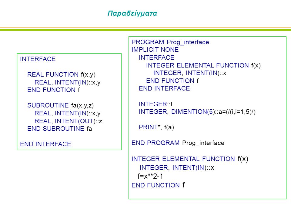 Παραδείγματα INTERFACE REAL FUNCTION f(x,y) REAL, INTENT(IN)::x,y END FUNCTION f SUBROUTINE fa(x,y,z) REAL, INTENT(IN)::x,y REAL, INTENT(OUT)::z END SUBROUTINE fa END INTERFACE PROGRAM Prog_interface IMPLICIT NONE INTERFACE INTEGER ELEMENTAL FUNCTION f(x) INTEGER, INTENT(IN)::x END FUNCTION f END INTERFACE INTEGER::I INTEGER, DIMENTION(5)::a=(/(i,i=1,5)/) PRINT*, f(a) END PROGRAM Prog_interface INTEGER ELEMENTAL FUNCTION f(x) INTEGER, INTENT(IN )::x f=x**2-1 END FUNCTION f