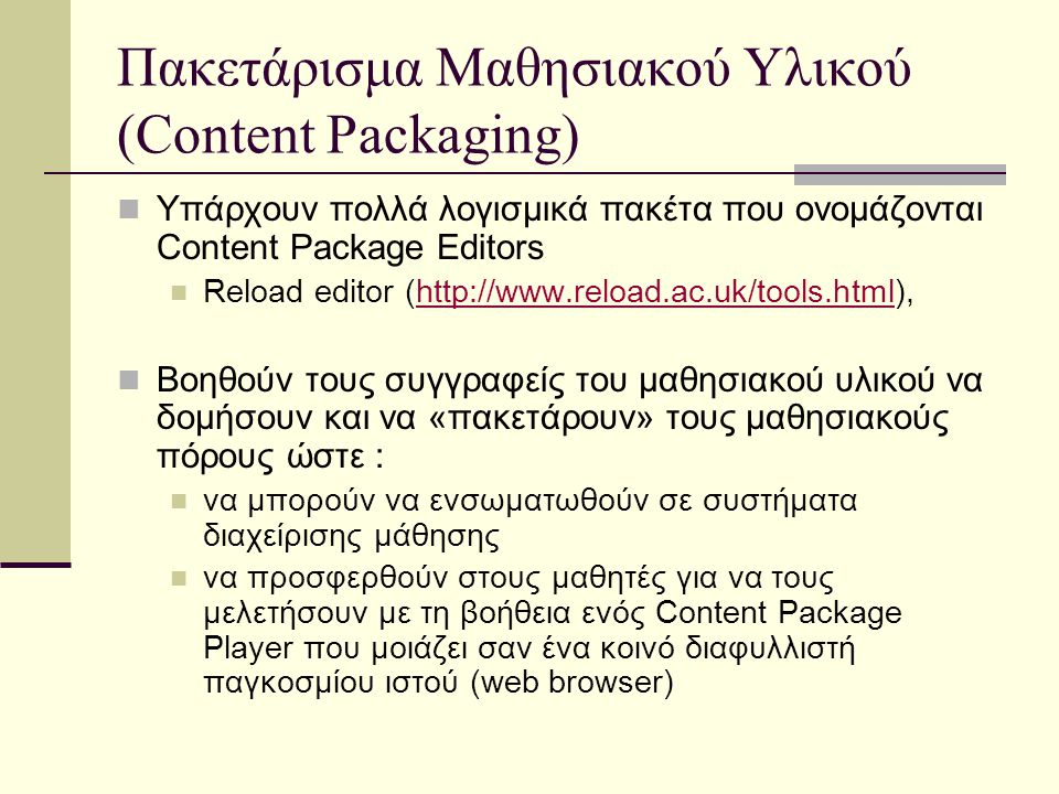 Πακετάρισμα Μαθησιακού Υλικού (Content Packaging) Υπάρχουν πολλά λογισμικά πακέτα που ονομάζονται Content Package Editors Reload editor (  Bοηθούν τους συγγραφείς του μαθησιακού υλικού να δομήσουν και να «πακετάρουν» τους μαθησιακούς πόρους ώστε : να μπορούν να ενσωματωθούν σε συστήματα διαχείρισης μάθησης να προσφερθούν στους μαθητές για να τους μελετήσουν με τη βοήθεια ενός Content Package Player που μοιάζει σαν ένα κοινό διαφυλλιστή παγκοσμίου ιστού (web browser)