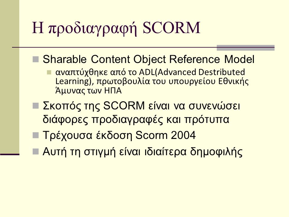 Η προδιαγραφή SCORM Sharable Content Object Reference Model αναπτύχθηκε από το ADL(Advanced Destributed Learning), πρωτοβουλία του υπουργείου Εθνικής Άμυνας των ΗΠΑ Σκοπός της SCORM είναι να συνενώσει διάφορες προδιαγραφές και πρότυπα Τρέχουσα έκδοση Scorm 2004 Αυτή τη στιγμή είναι ιδιαίτερα δημοφιλής