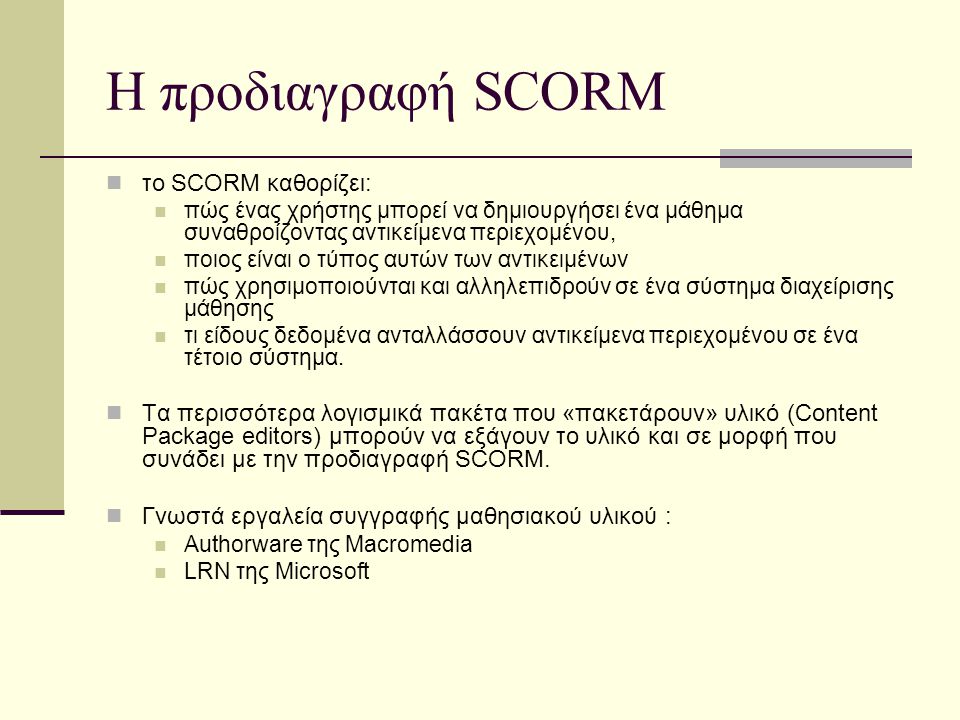 Η προδιαγραφή SCORM το SCORM καθορίζει: πώς ένας χρήστης μπορεί να δημιουργήσει ένα μάθημα συναθροίζοντας αντικείμενα περιεχομένου, ποιος είναι ο τύπος αυτών των αντικειμένων πώς χρησιμοποιούνται και αλληλεπιδρούν σε ένα σύστημα διαχείρισης μάθησης τι είδους δεδομένα ανταλλάσσουν αντικείμενα περιεχομένου σε ένα τέτοιο σύστημα.