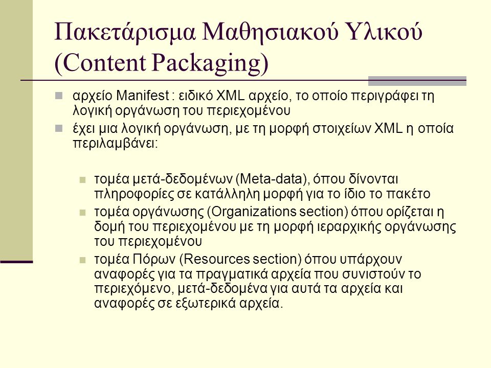 Πακετάρισμα Μαθησιακού Υλικού (Content Packaging) αρχείο Manifest : ειδικό XML αρχείο, το οποίο περιγράφει τη λογική οργάνωση του περιεχομένου έχει μια λογική οργάνωση, με τη μορφή στοιχείων XML η οποία περιλαμβάνει: τομέα μετά-δεδομένων (Meta-data), όπου δίνονται πληροφορίες σε κατάλληλη μορφή για το ίδιο το πακέτο τομέα οργάνωσης (Organizations section) όπου ορίζεται η δομή του περιεχομένου με τη μορφή ιεραρχικής οργάνωσης του περιεχομένου τομέα Πόρων (Resources section) όπου υπάρχουν αναφορές για τα πραγματικά αρχεία που συνιστούν το περιεχόμενο, μετά-δεδομένα για αυτά τα αρχεία και αναφορές σε εξωτερικά αρχεία.