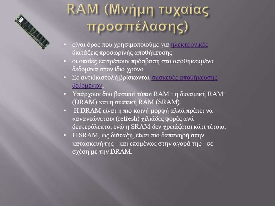 είναι όρος που χρησιμοποιούμε για ηλεκτρονικές διατάξεις προσωρινής αποθήκευσης ηλεκτρονικές οι οποίες επιτρέπουν πρόσβαση στα αποθηκευμένα δεδομένα στον ίδιο χρόνο Σε αντιδιαστολή βρίσκονται συσκευές αποθήκευσης δεδομένων, συσκευές αποθήκευσης δεδομένων Υπάρχουν δύο βασικοί τύποι RAM : η δυναμική RAM (DRAM) και η στατική RAM (SRAM).