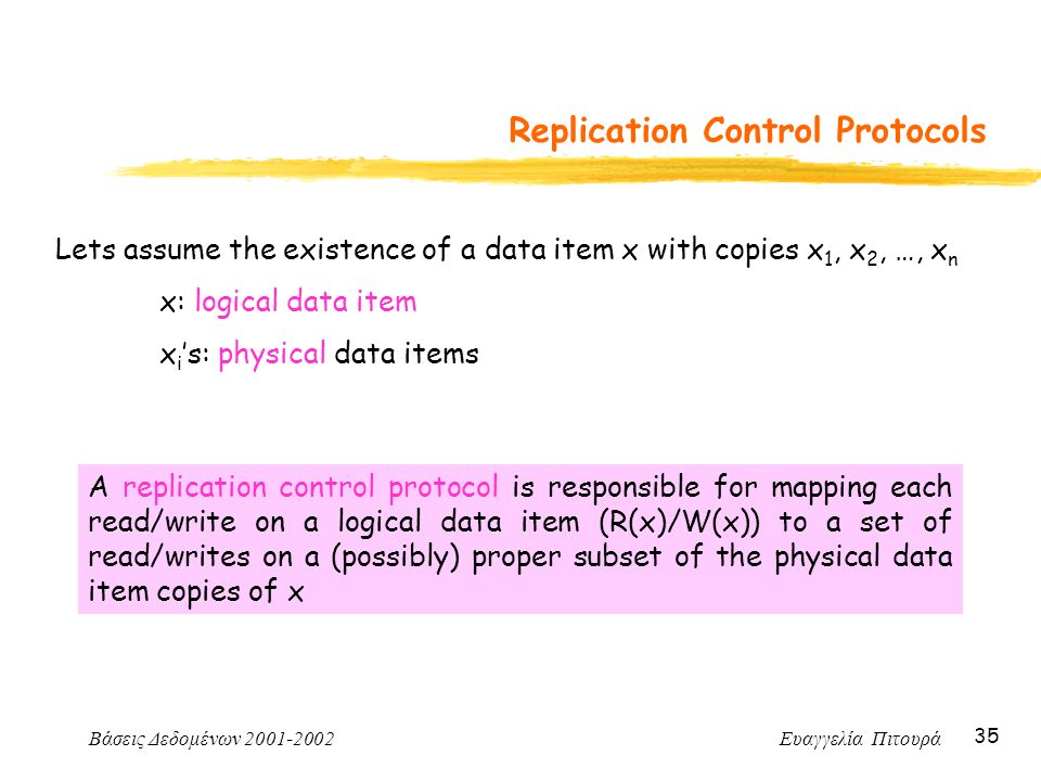 Βάσεις Δεδομένων Ευαγγελία Πιτουρά 35 Replication Control Protocols Lets assume the existence of a data item x with copies x 1, x 2, …, x n x: logical data item x i ’s: physical data items A replication control protocol is responsible for mapping each read/write on a logical data item (R(x)/W(x)) to a set of read/writes on a (possibly) proper subset of the physical data item copies of x