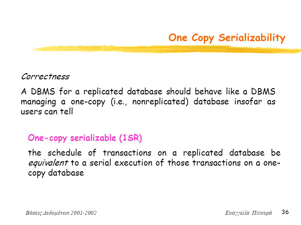 Βάσεις Δεδομένων Ευαγγελία Πιτουρά 36 One Copy Serializability Correctness A DBMS for a replicated database should behave like a DBMS managing a one-copy (i.e., nonreplicated) database insofar as users can tell One-copy serializable (1SR) the schedule of transactions on a replicated database be equivalent to a serial execution of those transactions on a one- copy database