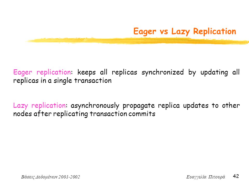 Βάσεις Δεδομένων Ευαγγελία Πιτουρά 42 Eager vs Lazy Replication Eager replication: keeps all replicas synchronized by updating all replicas in a single transaction Lazy replication: asynchronously propagate replica updates to other nodes after replicating transaction commits