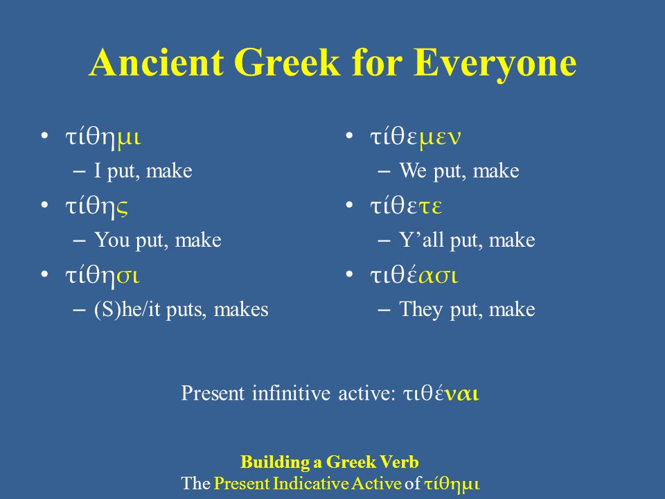 Ancient Greek for Everyone τίθημι – I put, make τίθης – You put, make τίθησι – (S)he/it puts, makes τίθεμεν – We put, make τίθετε – Y’all put, make τιθέασι – They put, make Present infinitive active: τιθέναι Building a Greek Verb The Present Indicative Active of τίθημι