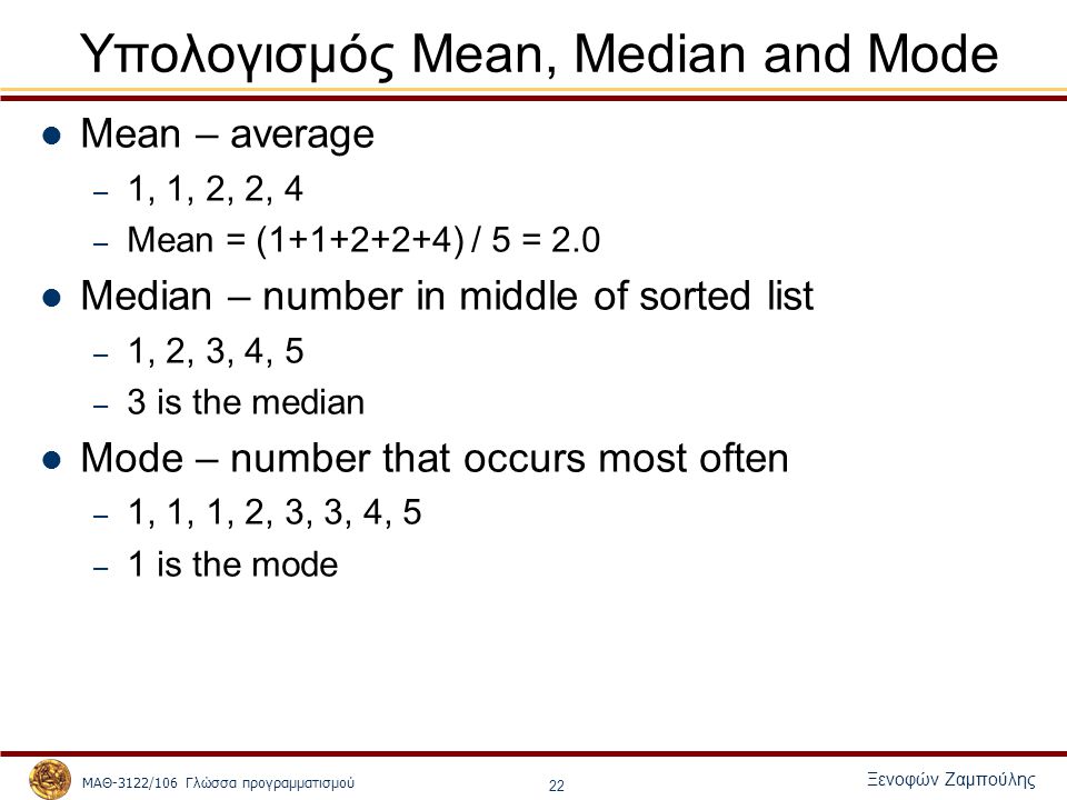 ΜΑΘ-3122/106 Γλώσσα προγραμματισμού Ξενοφών Ζαμπούλης 22 Υπολογισμός Mean, Median and Mode Mean – average – 1, 1, 2, 2, 4 – Mean = ( ) / 5 = 2.0 Median – number in middle of sorted list – 1, 2, 3, 4, 5 – 3 is the median Mode – number that occurs most often – 1, 1, 1, 2, 3, 3, 4, 5 – 1 is the mode