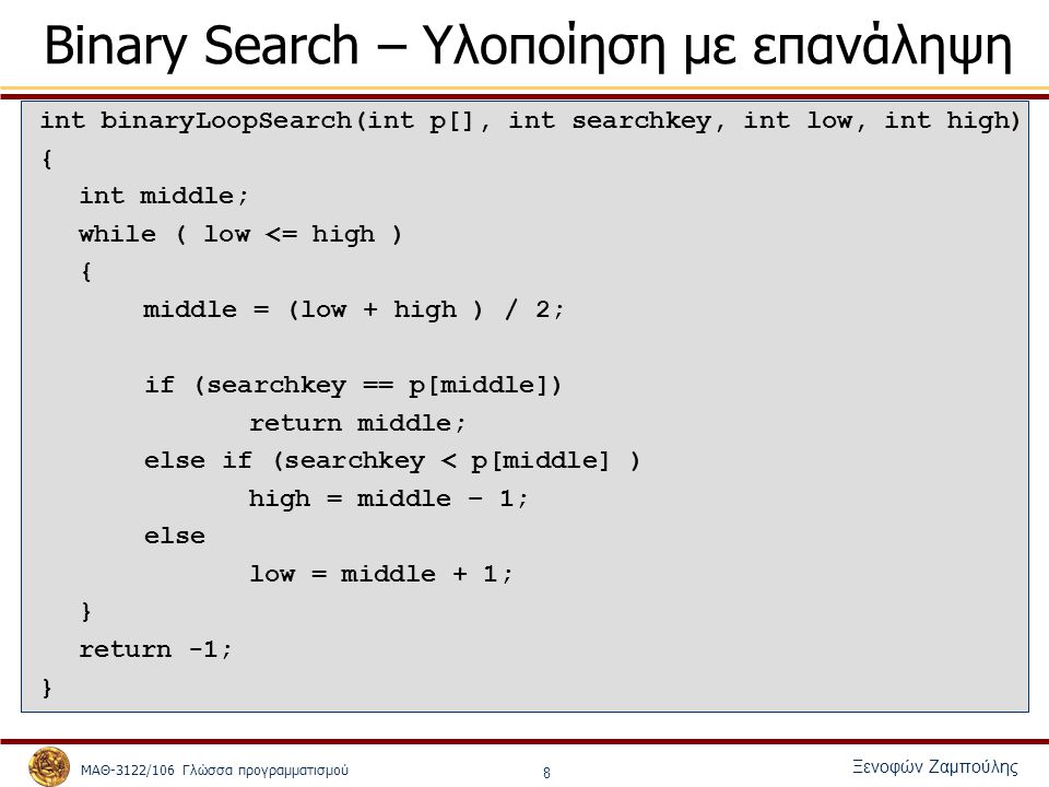 ΜΑΘ-3122/106 Γλώσσα προγραμματισμού Ξενοφών Ζαμπούλης 8 Binary Search – Υλοποίηση με επανάληψη int binaryLoopSearch(int p[], int searchkey, int low, int high) { int middle; while ( low <= high ) { middle = (low + high ) / 2; if (searchkey == p[middle]) return middle; else if (searchkey < p[middle] ) high = middle – 1; else low = middle + 1; } return -1; }