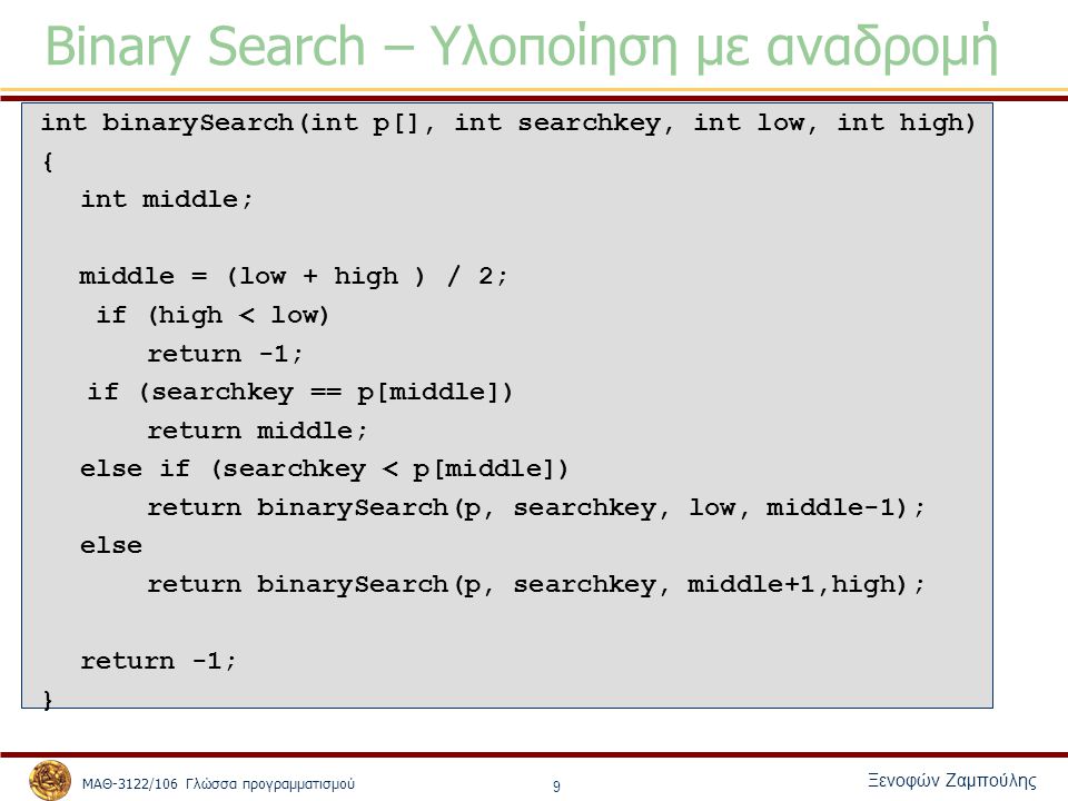 ΜΑΘ-3122/106 Γλώσσα προγραμματισμού Ξενοφών Ζαμπούλης 9 Binary Search – Υλοποίηση με αναδρομή int binarySearch(int p[], int searchkey, int low, int high) { int middle; middle = (low + high ) / 2; if (high < low) return -1; if (searchkey == p[middle]) return middle; else if (searchkey < p[middle]) return binarySearch(p, searchkey, low, middle-1); else return binarySearch(p, searchkey, middle+1,high); return -1; }