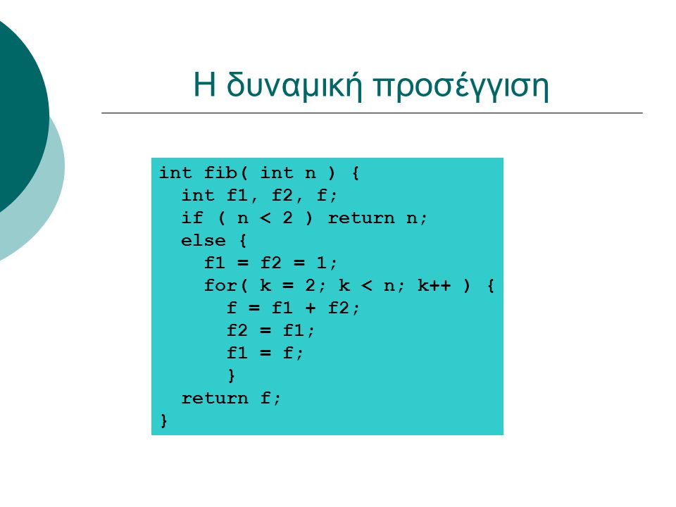 Η δυναμική προσέγγιση int fib( int n ) { int f1, f2, f; if ( n < 2 ) return n; else { f1 = f2 = 1; for( k = 2; k < n; k++ ) { f = f1 + f2; f2 = f1; f1 = f; } return f; }