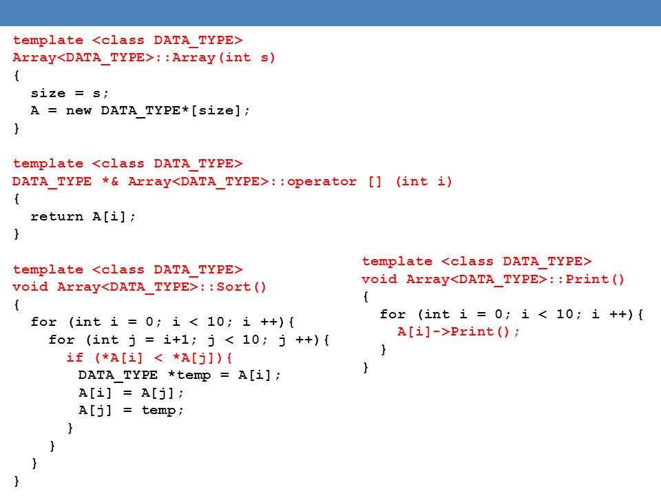template Array ::Array(int s) { size = s; A = new DATA_TYPE*[size]; } template DATA_TYPE *& Array ::operator [] (int i) { return A[i]; } template void Array ::Sort() { for (int i = 0; i < 10; i ++){ for (int j = i+1; j < 10; j ++){ if (*A[i] < *A[j]){ DATA_TYPE *temp = A[i]; A[i] = A[j]; A[j] = temp; } template void Array ::Print() { for (int i = 0; i < 10; i ++){ A[i]->Print(); }