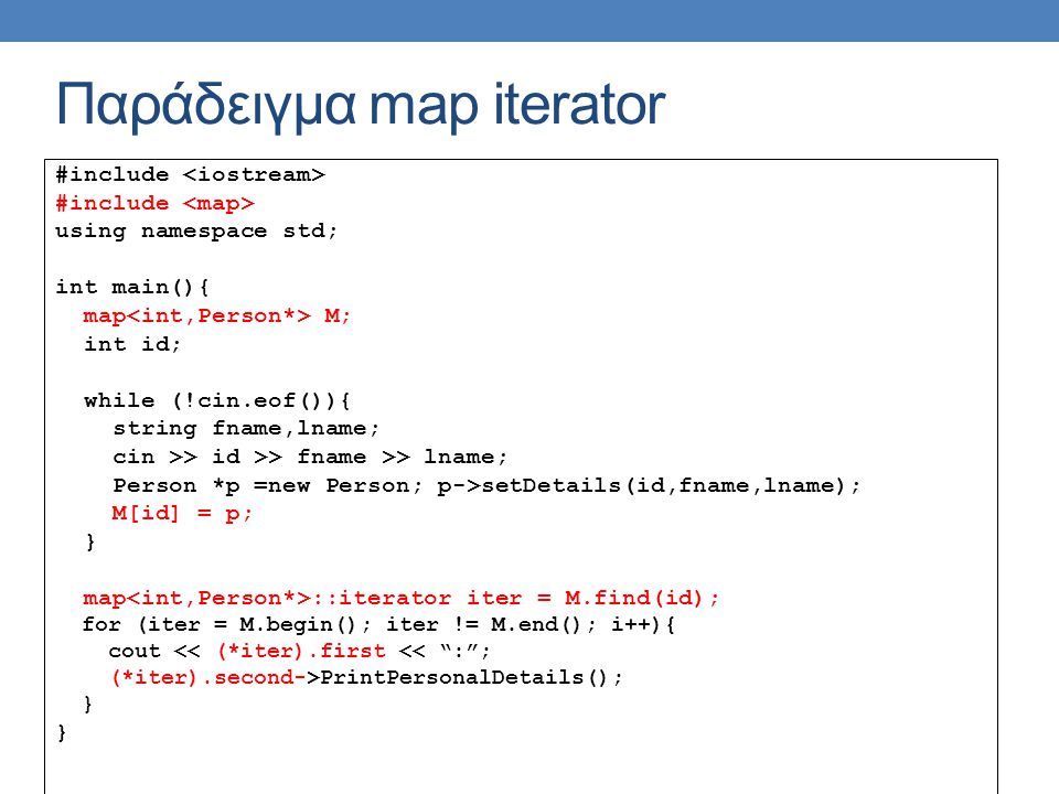 Παράδειγμα map iterator #include using namespace std; int main(){ map M; int id; while (!cin.eof()){ string fname,lname; cin >> id >> fname >> lname; Person *p =new Person; p->setDetails(id,fname,lname); M[id] = p; } map ::iterator iter = M.find(id); for (iter = M.begin(); iter != M.end(); i++){ cout << (*iter).first << : ; (*iter).second->PrintPersonalDetails(); }