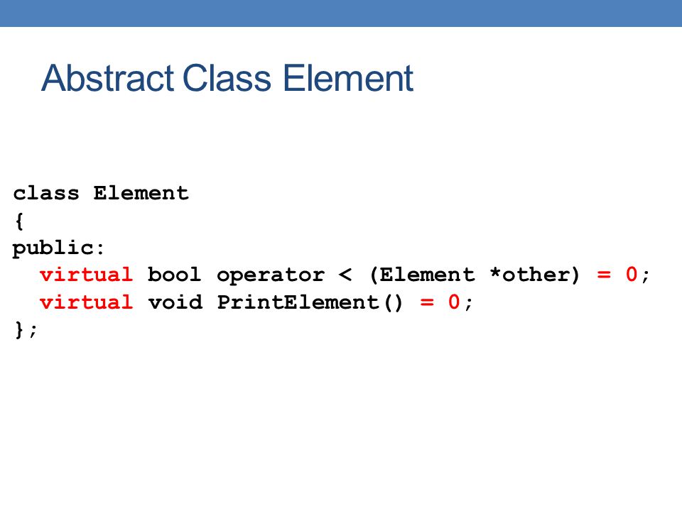 Abstract Class Element class Element { public: virtual bool operator < (Element *other) = 0; virtual void PrintElement() = 0; };
