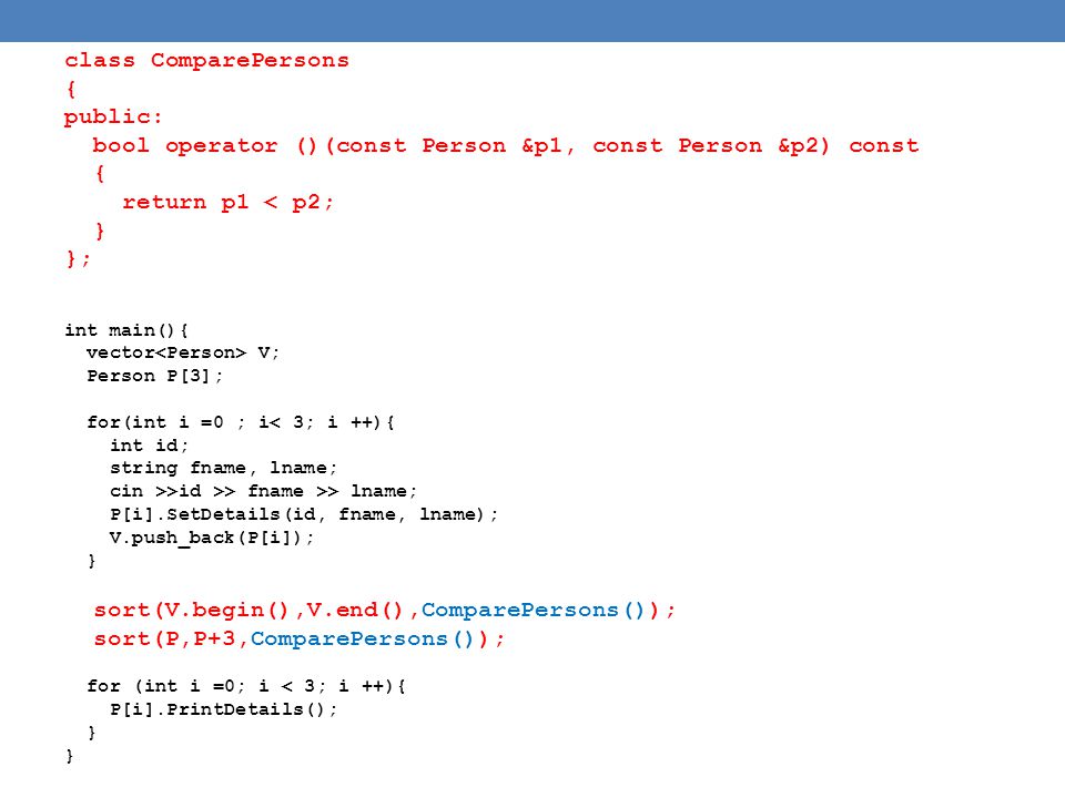 class ComparePersons { public: bool operator ()(const Person &p1, const Person &p2) const { return p1 < p2; } }; int main(){ vector V; Person P[3]; for(int i =0 ; i< 3; i ++){ int id; string fname, lname; cin >>id >> fname >> lname; P[i].SetDetails(id, fname, lname); V.push_back(P[i]); } sort(V.begin(),V.end(),ComparePersons()); sort(P,P+3,ComparePersons()); for (int i =0; i < 3; i ++){ P[i].PrintDetails(); }