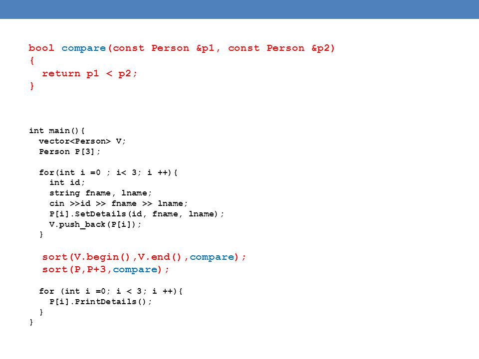 bool compare(const Person &p1, const Person &p2) { return p1 < p2; } int main(){ vector V; Person P[3]; for(int i =0 ; i< 3; i ++){ int id; string fname, lname; cin >>id >> fname >> lname; P[i].SetDetails(id, fname, lname); V.push_back(P[i]); } sort(V.begin(),V.end(),compare); sort(P,P+3,compare); for (int i =0; i < 3; i ++){ P[i].PrintDetails(); }