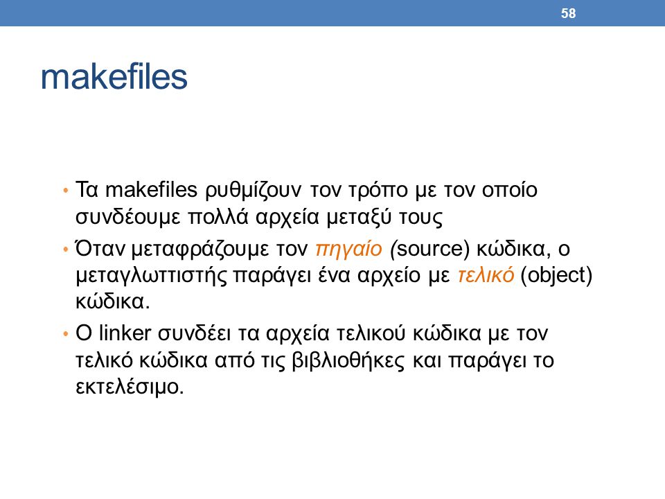 58 makefiles Τα makefiles ρυθμίζουν τον τρόπο με τον οποίο συνδέουμε πολλά αρχεία μεταξύ τους Όταν μεταφράζουμε τον πηγαίο (source) κώδικα, ο μεταγλωττιστής παράγει ένα αρχείο με τελικό (object) κώδικα.