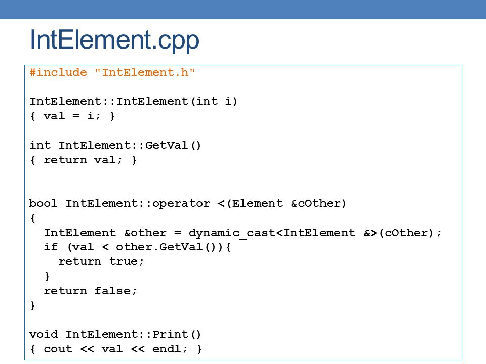 IntElement.cpp #include IntElement.h IntElement::IntElement(int i) { val = i; } int IntElement::GetVal() { return val; } bool IntElement::operator <(Element &cOther) { IntElement &other = dynamic_cast (cOther); if (val < other.GetVal()){ return true; } return false; } void IntElement::Print() { cout << val << endl; }