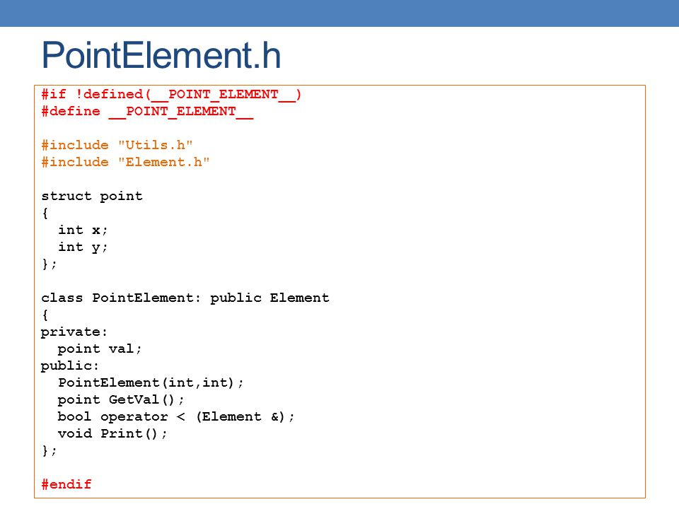 PointElement.h #if !defined(__POINT_ELEMENT__) #define __POINT_ELEMENT__ #include Utils.h #include Element.h struct point { int x; int y; }; class PointElement: public Element { private: point val; public: PointElement(int,int); point GetVal(); bool operator < (Element &); void Print(); }; #endif