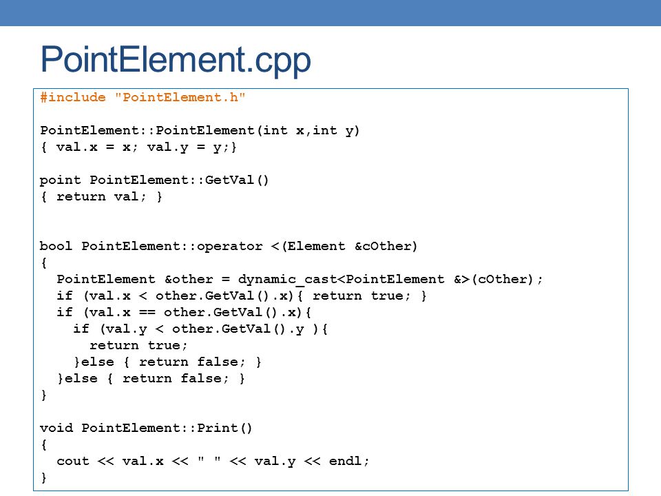 PointElement.cpp #include PointElement.h PointElement::PointElement(int x,int y) { val.x = x; val.y = y;} point PointElement::GetVal() { return val; } bool PointElement::operator <(Element &cOther) { PointElement &other = dynamic_cast (cOther); if (val.x < other.GetVal().x){ return true; } if (val.x == other.GetVal().x){ if (val.y < other.GetVal().y ){ return true; }else { return false; } } void PointElement::Print() { cout << val.x << << val.y << endl; }