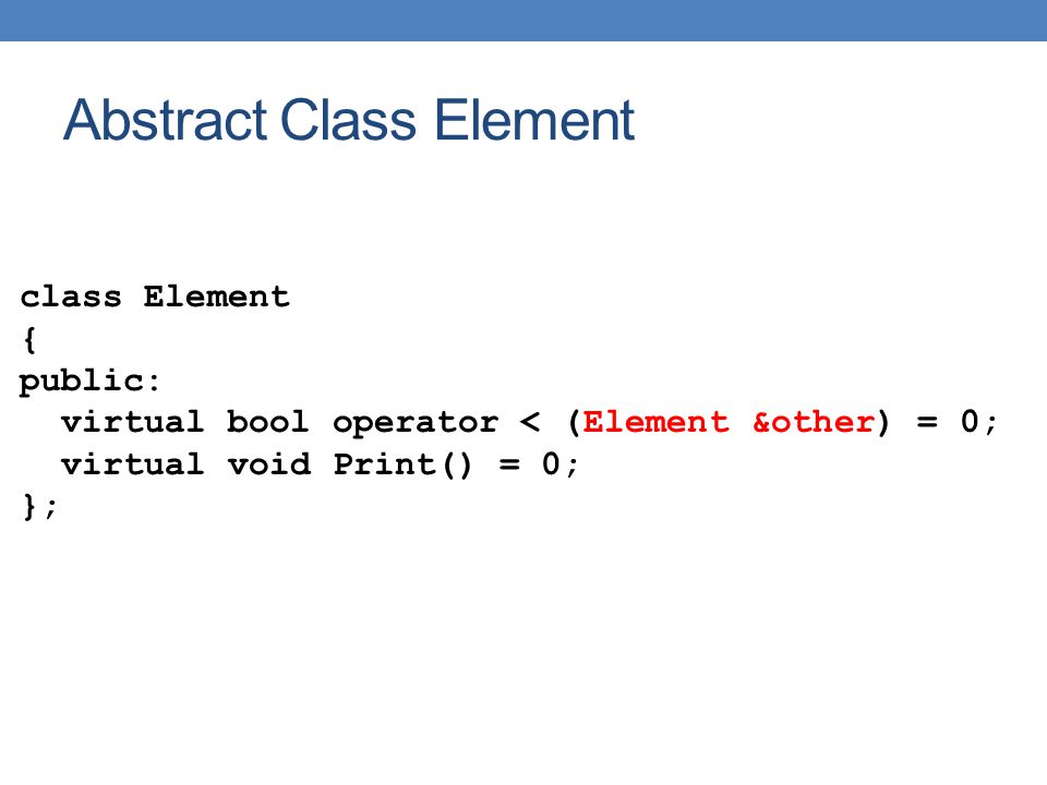 Abstract Class Element class Element { public: virtual bool operator < (Element &other) = 0; virtual void Print() = 0; };