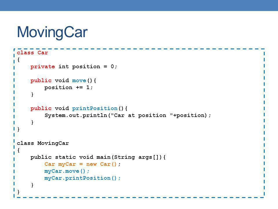 MovingCar class Car { private int position = 0; public void move(){ position += 1; } public void printPosition(){ System.out.println( Car at position +position); } class MovingCar { public static void main(String args[]){ Car myCar = new Car(); myCar.move(); myCar.printPosition(); }