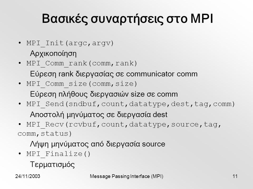 24/11/2003Message Passing Interface (MPI)11 Βασικές συναρτήσεις στο MPI MPI_Init(argc,argv) Αρχικοποίηση MPI_Comm_rank(comm,rank) Εύρεση rank διεργασίας σε communicator comm MPI_Comm_size(comm,size) Εύρεση πλήθους διεργασιών size σε comm MPI_Send(sndbuf,count,datatype,dest,tag,comm) Αποστολή μηνύματος σε διεργασία dest MPI_Recv(rcvbuf,count,datatype,source,tag, comm,status) Λήψη μηνύματος από διεργασία source MPI_Finalize() Τερματισμός