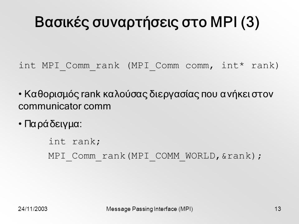 24/11/2003Message Passing Interface (MPI)13 Βασικές συναρτήσεις στο MPI (3) int MPI_Comm_rank (MPI_Comm comm, int* rank) Καθορισμός rank καλούσας διεργασίας που ανήκει στον communicator comm Παράδειγμα: int rank; MPI_Comm_rank(MPI_COMM_WORLD,&rank);