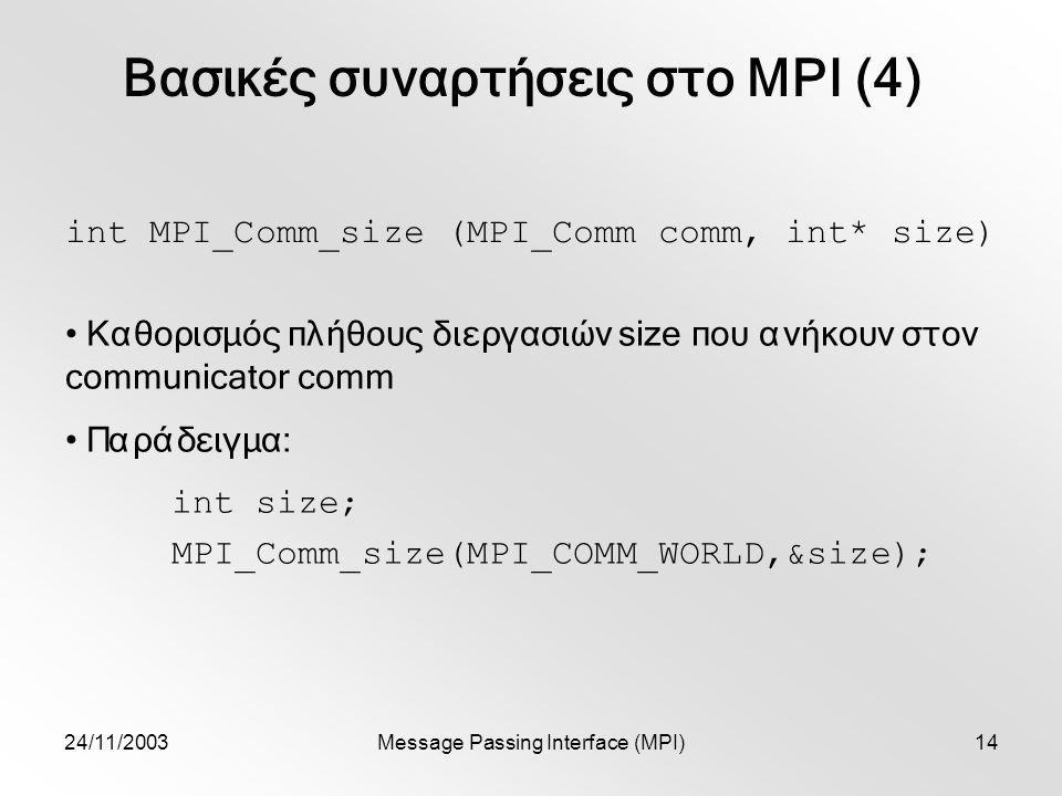 24/11/2003Message Passing Interface (MPI)14 Βασικές συναρτήσεις στο MPI (4) int MPI_Comm_size (MPI_Comm comm, int* size) Καθορισμός πλήθους διεργασιών size που ανήκουν στον communicator comm Παράδειγμα: int size; MPI_Comm_size(MPI_COMM_WORLD,&size);