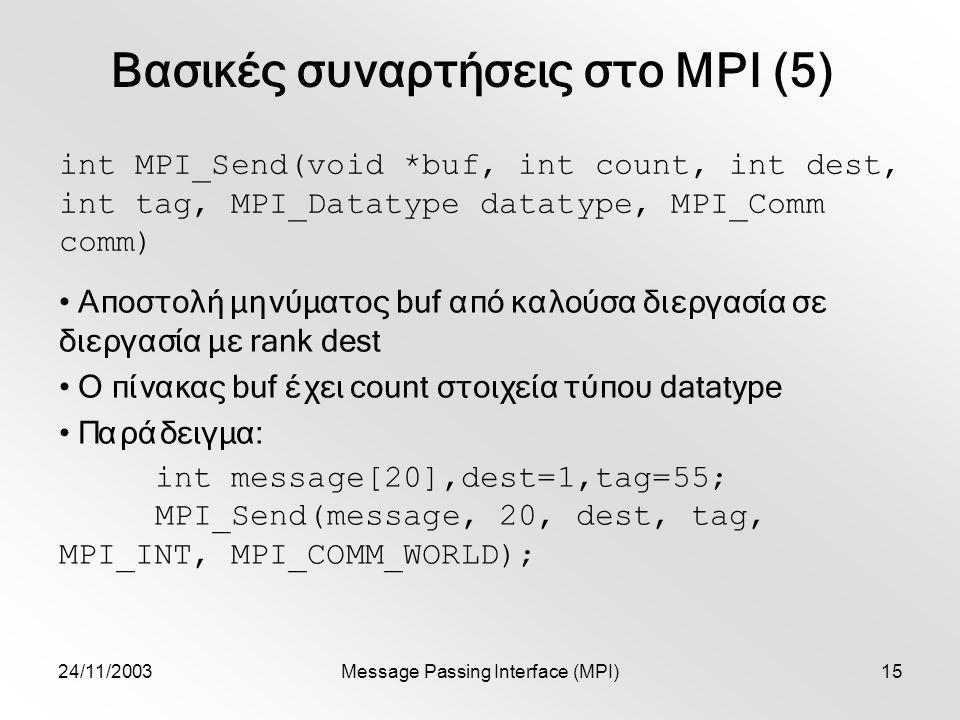 24/11/2003Message Passing Interface (MPI)15 Βασικές συναρτήσεις στο MPI (5) int MPI_Send(void *buf, int count, int dest, int tag, MPI_Datatype datatype, MPI_Comm comm) Αποστολή μηνύματος buf από καλούσα διεργασία σε διεργασία με rank dest Ο πίνακας buf έχει count στοιχεία τύπου datatype Παράδειγμα: int message[20],dest=1,tag=55; MPI_Send(message, 20, dest, tag, MPI_INT, MPI_COMM_WORLD);