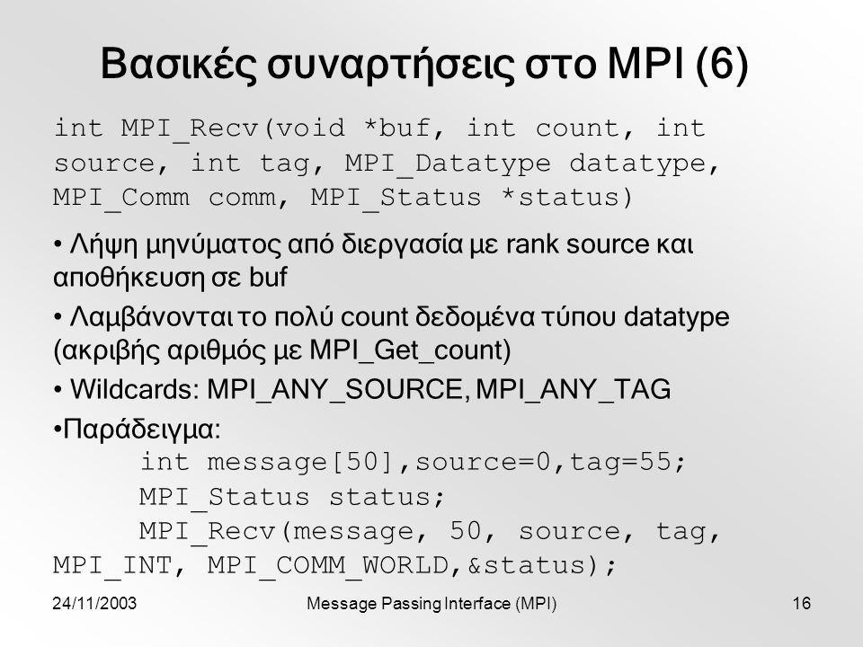24/11/2003Message Passing Interface (MPI)16 Βασικές συναρτήσεις στο MPI (6) int MPI_Recv(void *buf, int count, int source, int tag, MPI_Datatype datatype, MPI_Comm comm, MPI_Status *status) Λήψη μηνύματος από διεργασία με rank source και αποθήκευση σε buf Λαμβάνονται το πολύ count δεδομένα τύπου datatype (ακριβής αριθμός με MPI_Get_count) Wildcards: MPI_ANY_SOURCE, MPI_ANY_TAG Παράδειγμα: int message[50],source=0,tag=55; MPI_Status status; MPI_Recv(message, 50, source, tag, MPI_INT, MPI_COMM_WORLD,&status);