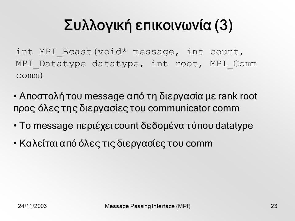 24/11/2003Message Passing Interface (MPI)23 Συλλογική επικοινωνία (3) int MPI_Bcast(void* message, int count, MPI_Datatype datatype, int root, MPI_Comm comm) Αποστολή του message από τη διεργασία με rank root προς όλες της διεργασίες του communicator comm To message περιέχει count δεδομένα τύπου datatype Καλείται από όλες τις διεργασίες του comm