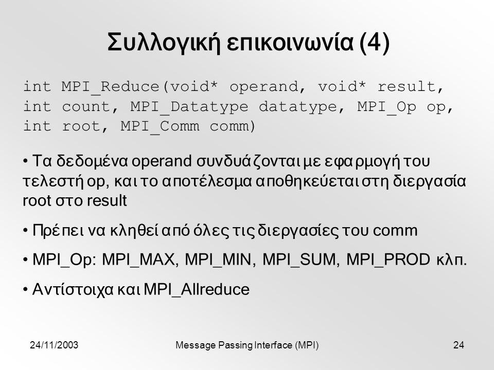 24/11/2003Message Passing Interface (MPI)24 Συλλογική επικοινωνία (4) int MPI_Reduce(void* operand, void* result, int count, MPI_Datatype datatype, MPI_Op op, int root, MPI_Comm comm) Τα δεδομένα operand συνδυάζονται με εφαρμογή του τελεστή op, και το αποτέλεσμα αποθηκεύεται στη διεργασία root στο result Πρέπει να κληθεί από όλες τις διεργασίες του comm MPI_Op: MPI_MAX, MPI_MIN, MPI_SUM, MPI_PROD κλπ.