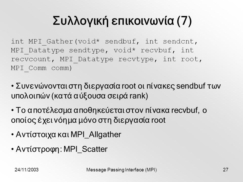 24/11/2003Message Passing Interface (MPI)27 Συλλογική επικοινωνία (7) int MPI_Gather(void* sendbuf, int sendcnt, MPI_Datatype sendtype, void* recvbuf, int recvcount, MPI_Datatype recvtype, int root, MPI_Comm comm) Συνενώνονται στη διεργασία root οι πίνακες sendbuf των υπολοιπών (κατά αύξουσα σειρά rank) Το αποτέλεσμα αποθηκεύεται στον πίνακα recvbuf, ο οποίος έχει νόημα μόνο στη διεργασία root Αντίστοιχα και MPI_Allgather Αντίστροφη: MPI_Scatter