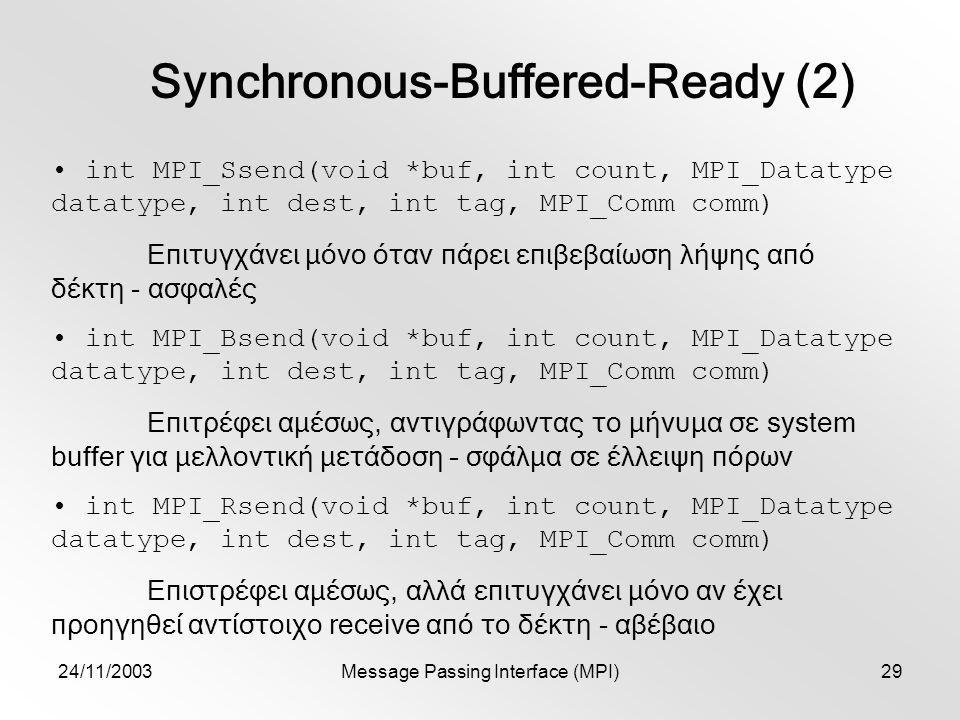 24/11/2003Message Passing Interface (MPI)29 Synchronous-Buffered-Ready (2) int MPI_Ssend(void *buf, int count, MPI_Datatype datatype, int dest, int tag, MPI_Comm comm) Επιτυγχάνει μόνο όταν πάρει επιβεβαίωση λήψης από δέκτη - ασφαλές int MPI_Bsend(void *buf, int count, MPI_Datatype datatype, int dest, int tag, MPI_Comm comm) Επιτρέφει αμέσως, αντιγράφωντας το μήνυμα σε system buffer για μελλοντική μετάδοση – σφάλμα σε έλλειψη πόρων int MPI_Rsend(void *buf, int count, MPI_Datatype datatype, int dest, int tag, MPI_Comm comm) Επιστρέφει αμέσως, αλλά επιτυγχάνει μόνο αν έχει προηγηθεί αντίστοιχο receive από το δέκτη - αβέβαιο