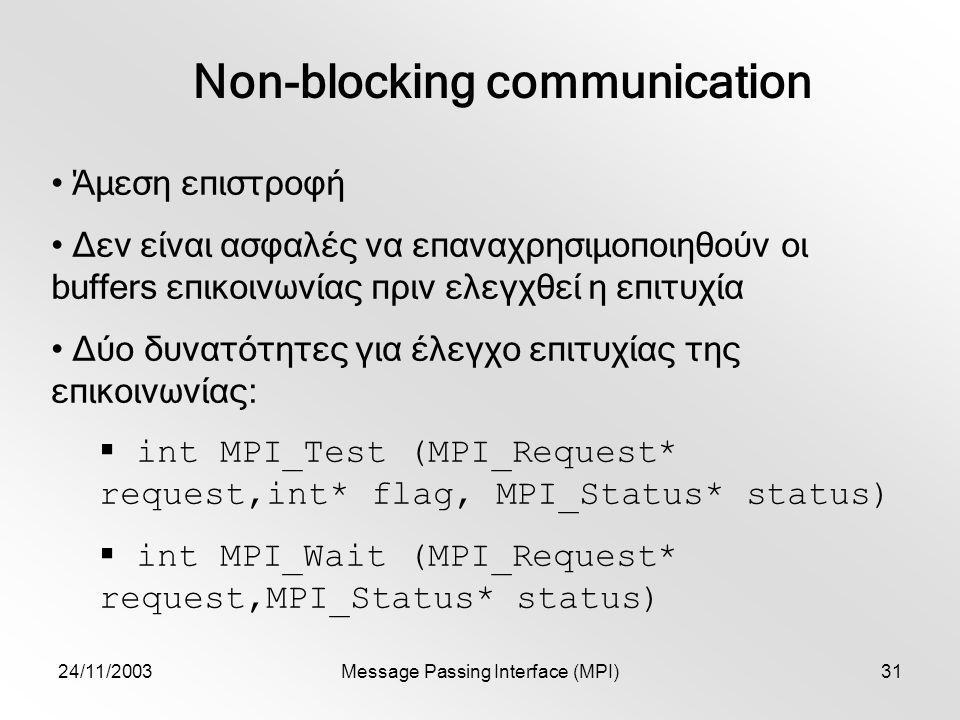 24/11/2003Message Passing Interface (MPI)31 Non-blocking communication Άμεση επιστροφή Δεν είναι ασφαλές να επαναχρησιμοποιηθούν οι buffers επικοινωνίας πριν ελεγχθεί η επιτυχία Δύο δυνατότητες για έλεγχο επιτυχίας της επικοινωνίας:  int MPI_Test (MPI_Request* request,int* flag, MPI_Status* status)  int MPI_Wait (MPI_Request* request,MPI_Status* status)