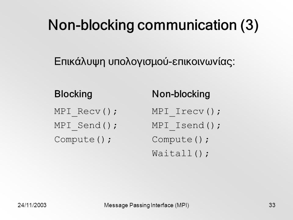 24/11/2003Message Passing Interface (MPI)33 Non-blocking communication (3) Επικάλυψη υπολογισμού-επικοινωνίας: BlockingNon-blocking MPI_Recv(); MPI_Send(); Compute(); MPI_Irecv(); MPI_Isend(); Compute(); Waitall();