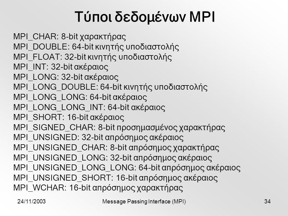 24/11/2003Message Passing Interface (MPI)34 Τύποι δεδομένων MPI MPI_CHAR: 8-bit χαρακτήρας MPI_DOUBLE: 64-bit κινητής υποδιαστολής MPI_FLOAT: 32-bit κινητής υποδιαστολής MPI_INT: 32-bit ακέραιος MPI_LONG: 32-bit ακέραιος MPI_LONG_DOUBLE: 64-bit κινητής υποδιαστολής MPI_LONG_LONG: 64-bit ακέραιος MPI_LONG_LONG_INT: 64-bit ακέραιος MPI_SHORT: 16-bit ακέραιος MPI_SIGNED_CHAR: 8-bit προσημασμένος χαρακτήρας MPI_UNSIGNED: 32-bit απρόσημος ακέραιος MPI_UNSIGNED_CHAR: 8-bit απρόσημος χαρακτήρας MPI_UNSIGNED_LONG: 32-bit απρόσημος ακέραιος MPI_UNSIGNED_LONG_LONG: 64-bit απρόσημος ακέραιος MPI_UNSIGNED_SHORT: 16-bit απρόσημος ακέραιος MPI_WCHAR: 16-bit απρόσημος χαρακτήρας