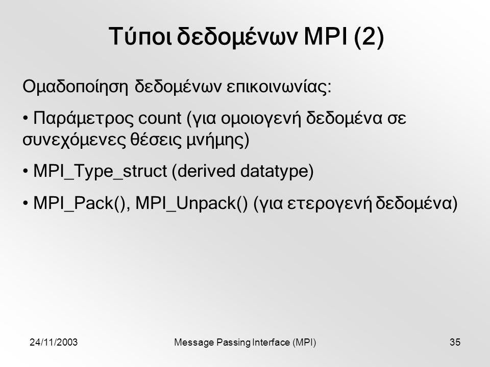 24/11/2003Message Passing Interface (MPI)35 Τύποι δεδομένων MPI (2) Ομαδοποίηση δεδομένων επικοινωνίας: Παράμετρος count (για ομοιογενή δεδομένα σε συνεχόμενες θέσεις μνήμης) MPI_Type_struct (derived datatype) MPI_Pack(), MPI_Unpack() (για ετερογενή δεδομένα)