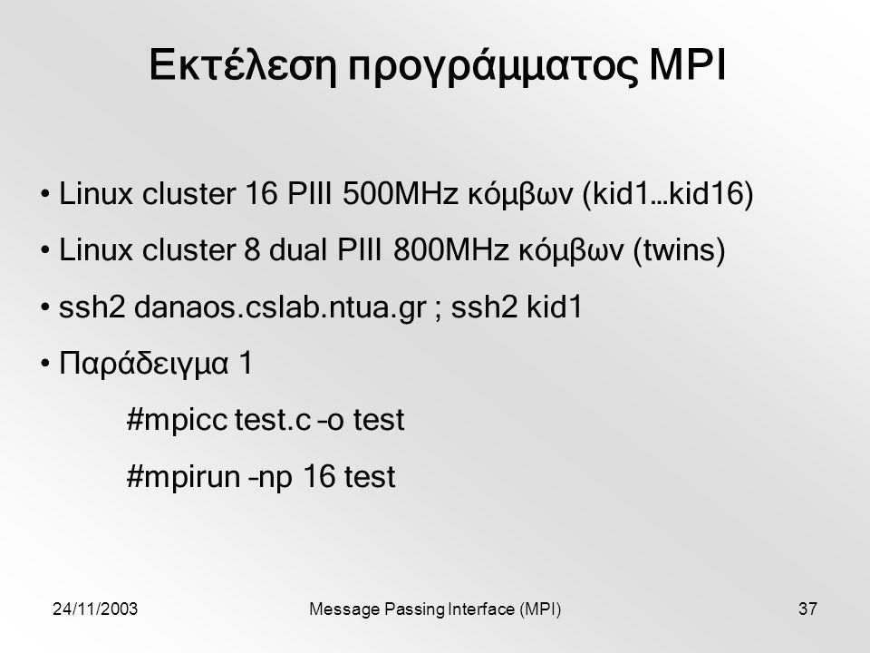 24/11/2003Message Passing Interface (MPI)37 Εκτέλεση προγράμματος MPI Linux cluster 16 PIII 500MHz κόμβων (kid1…kid16) Linux cluster 8 dual PIII 800MHz κόμβων (twins) ssh2 danaos.cslab.ntua.gr ; ssh2 kid1 Παράδειγμα 1 #mpicc test.c –o test #mpirun –np 16 test