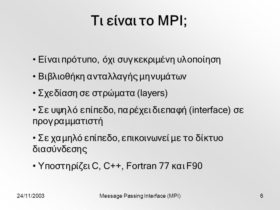 24/11/2003Message Passing Interface (MPI)6 Τι είναι το MPI; Είναι πρότυπο, όχι συγκεκριμένη υλοποίηση Βιβλιοθήκη ανταλλαγής μηνυμάτων Σχεδίαση σε στρώματα (layers) Σε υψηλό επίπεδο, παρέχει διεπαφή (interface) σε προγραμματιστή Σε χαμηλό επίπεδο, επικοινωνεί με το δίκτυο διασύνδεσης Υποστηρίζει C, C++, Fortran 77 και F90