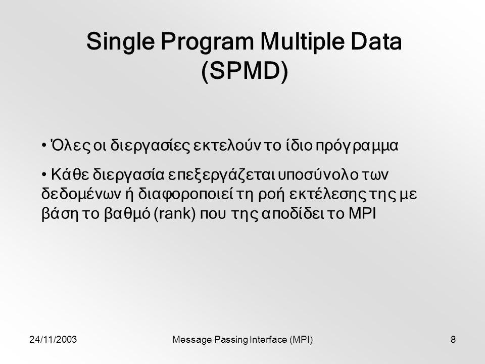 24/11/2003Message Passing Interface (MPI)8 Single Program Multiple Data (SPMD) Όλες οι διεργασίες εκτελούν το ίδιο πρόγραμμα Κάθε διεργασία επεξεργάζεται υποσύνολο των δεδομένων ή διαφοροποιεί τη ροή εκτέλεσης της με βάση το βαθμό (rank) που της αποδίδει το MPI
