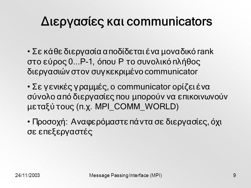 24/11/2003Message Passing Interface (MPI)9 Διεργασίες και communicators Σε κάθε διεργασία αποδίδεται ένα μοναδικό rank στο εύρος 0...P-1, όπου P το συνολικό πλήθος διεργασιών στον συγκεκριμένο communicator Σε γενικές γραμμές, o communicator ορίζει ένα σύνολο από διεργασίες που μπορούν να επικοινωνούν μεταξύ τους (π.χ.
