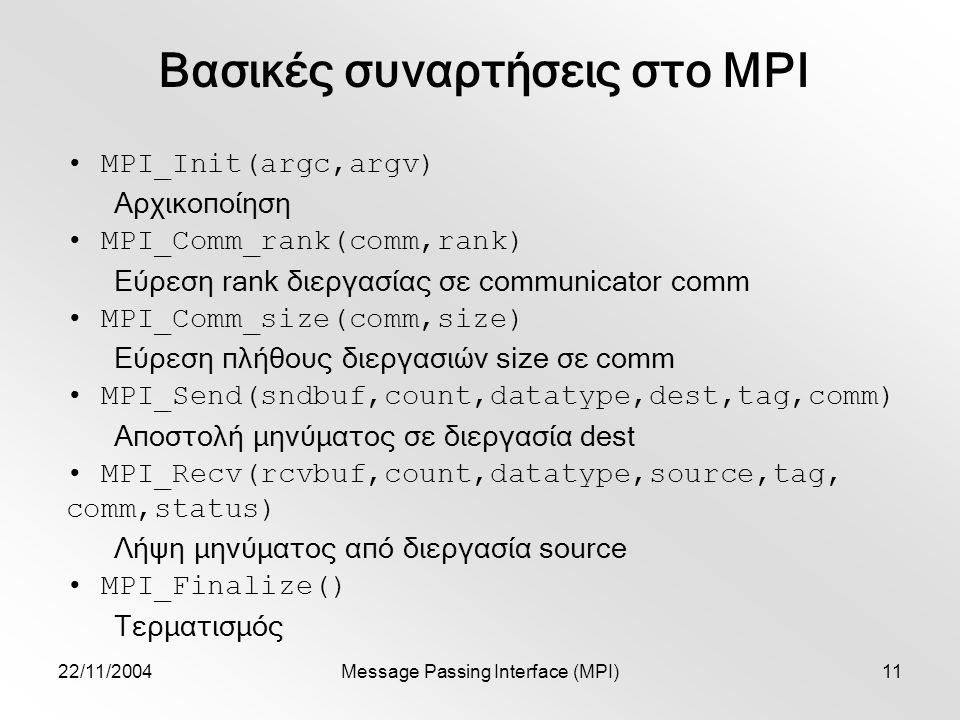 22/11/2004Message Passing Interface (MPI)11 Βασικές συναρτήσεις στο MPI MPI_Init(argc,argv) Αρχικοποίηση MPI_Comm_rank(comm,rank) Εύρεση rank διεργασίας σε communicator comm MPI_Comm_size(comm,size) Εύρεση πλήθους διεργασιών size σε comm MPI_Send(sndbuf,count,datatype,dest,tag,comm) Αποστολή μηνύματος σε διεργασία dest MPI_Recv(rcvbuf,count,datatype,source,tag, comm,status) Λήψη μηνύματος από διεργασία source MPI_Finalize() Τερματισμός