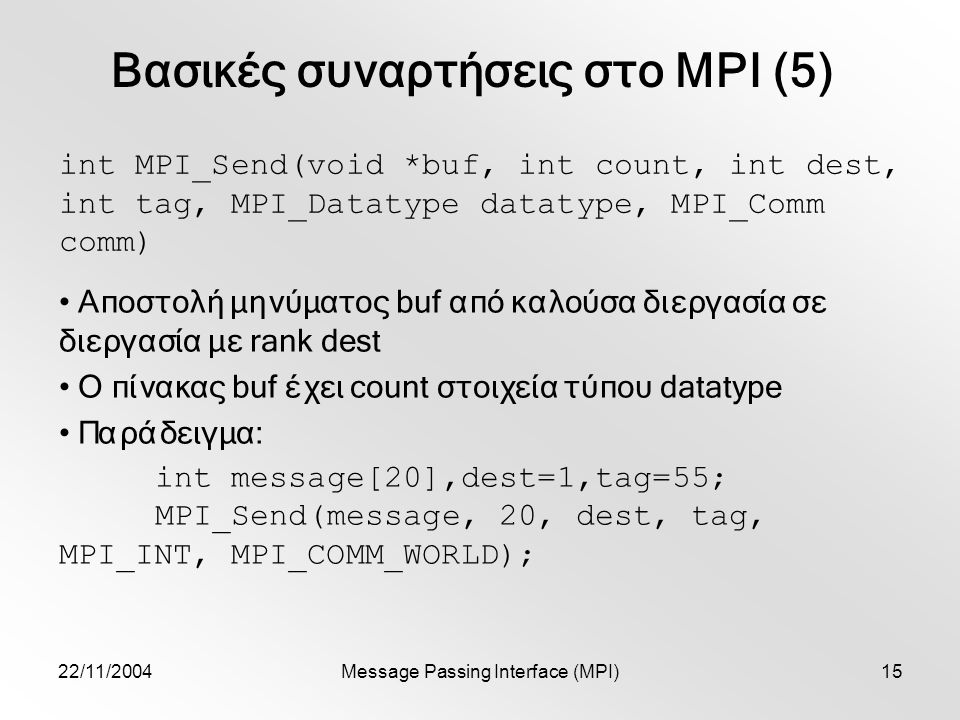 22/11/2004Message Passing Interface (MPI)15 Βασικές συναρτήσεις στο MPI (5) int MPI_Send(void *buf, int count, int dest, int tag, MPI_Datatype datatype, MPI_Comm comm) Αποστολή μηνύματος buf από καλούσα διεργασία σε διεργασία με rank dest Ο πίνακας buf έχει count στοιχεία τύπου datatype Παράδειγμα: int message[20],dest=1,tag=55; MPI_Send(message, 20, dest, tag, MPI_INT, MPI_COMM_WORLD);