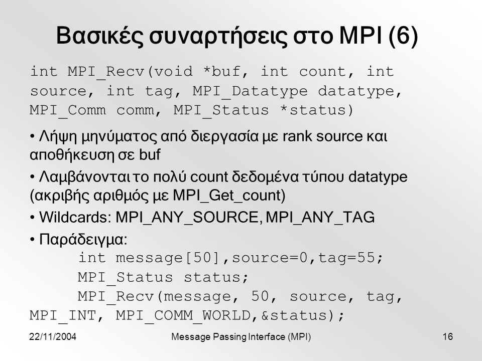 22/11/2004Message Passing Interface (MPI)16 Βασικές συναρτήσεις στο MPI (6) int MPI_Recv(void *buf, int count, int source, int tag, MPI_Datatype datatype, MPI_Comm comm, MPI_Status *status) Λήψη μηνύματος από διεργασία με rank source και αποθήκευση σε buf Λαμβάνονται το πολύ count δεδομένα τύπου datatype (ακριβής αριθμός με MPI_Get_count) Wildcards: MPI_ANY_SOURCE, MPI_ANY_TAG Παράδειγμα: int message[50],source=0,tag=55; MPI_Status status; MPI_Recv(message, 50, source, tag, MPI_INT, MPI_COMM_WORLD,&status);
