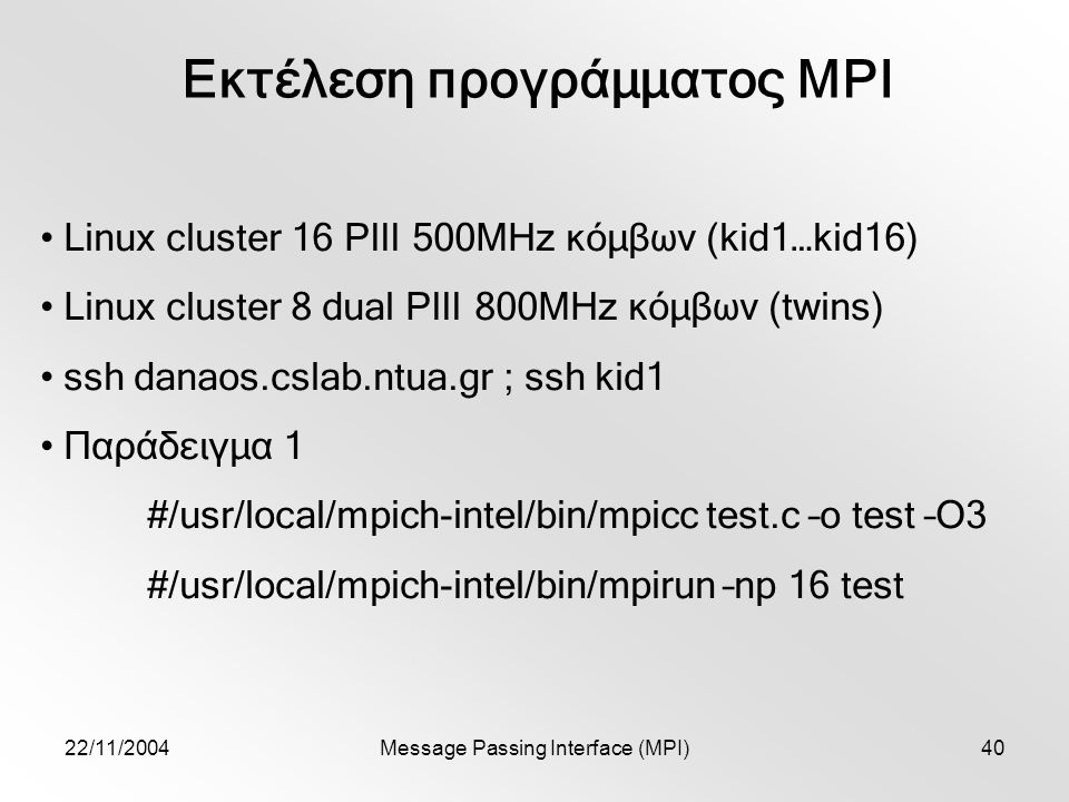 22/11/2004Message Passing Interface (MPI)40 Εκτέλεση προγράμματος MPI Linux cluster 16 PIII 500MHz κόμβων (kid1…kid16) Linux cluster 8 dual PIII 800MHz κόμβων (twins) ssh danaos.cslab.ntua.gr ; ssh kid1 Παράδειγμα 1 #/usr/local/mpich-intel/bin/mpicc test.c –o test –O3 #/usr/local/mpich-intel/bin/mpirun –np 16 test