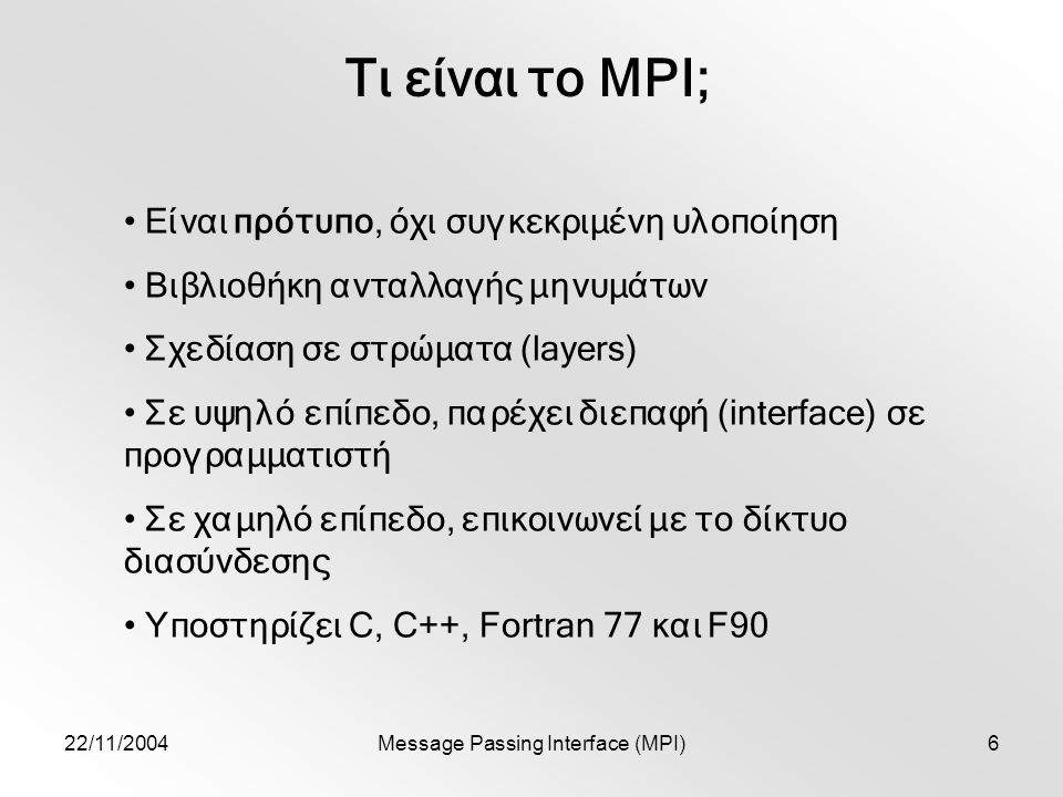 22/11/2004Message Passing Interface (MPI)6 Τι είναι το MPI; Είναι πρότυπο, όχι συγκεκριμένη υλοποίηση Βιβλιοθήκη ανταλλαγής μηνυμάτων Σχεδίαση σε στρώματα (layers) Σε υψηλό επίπεδο, παρέχει διεπαφή (interface) σε προγραμματιστή Σε χαμηλό επίπεδο, επικοινωνεί με το δίκτυο διασύνδεσης Υποστηρίζει C, C++, Fortran 77 και F90